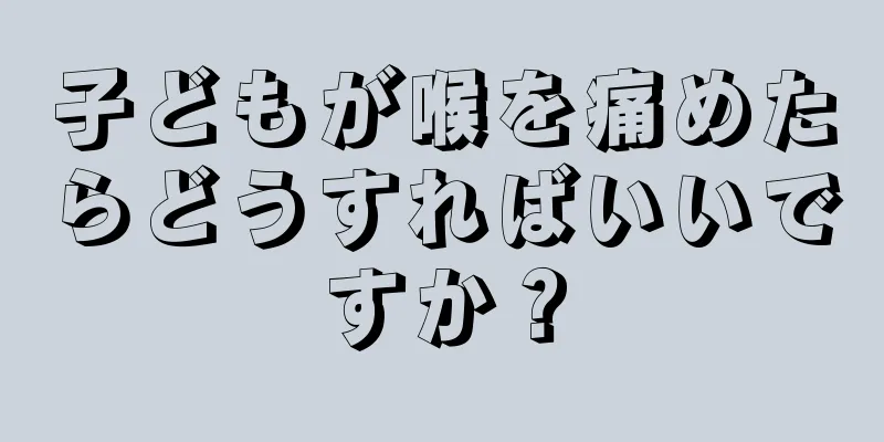 子どもが喉を痛めたらどうすればいいですか？