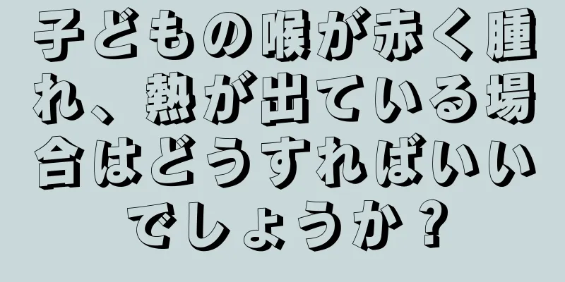 子どもの喉が赤く腫れ、熱が出ている場合はどうすればいいでしょうか？