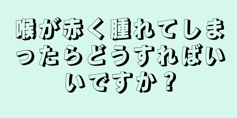 喉が赤く腫れてしまったらどうすればいいですか？