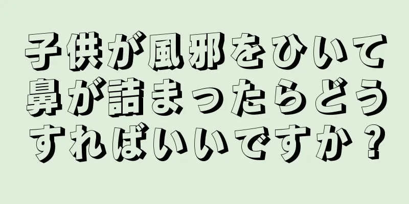 子供が風邪をひいて鼻が詰まったらどうすればいいですか？