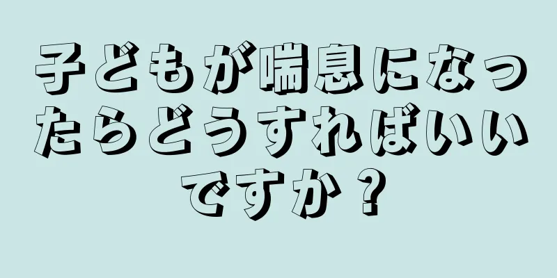 子どもが喘息になったらどうすればいいですか？
