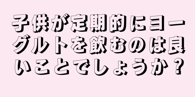 子供が定期的にヨーグルトを飲むのは良いことでしょうか？