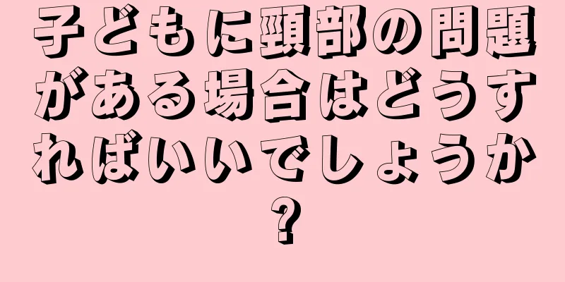 子どもに頸部の問題がある場合はどうすればいいでしょうか?