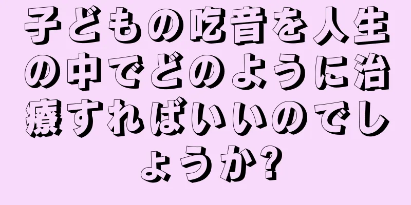 子どもの吃音を人生の中でどのように治療すればいいのでしょうか?