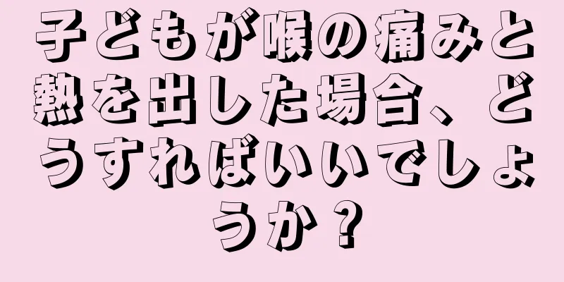子どもが喉の痛みと熱を出した場合、どうすればいいでしょうか？