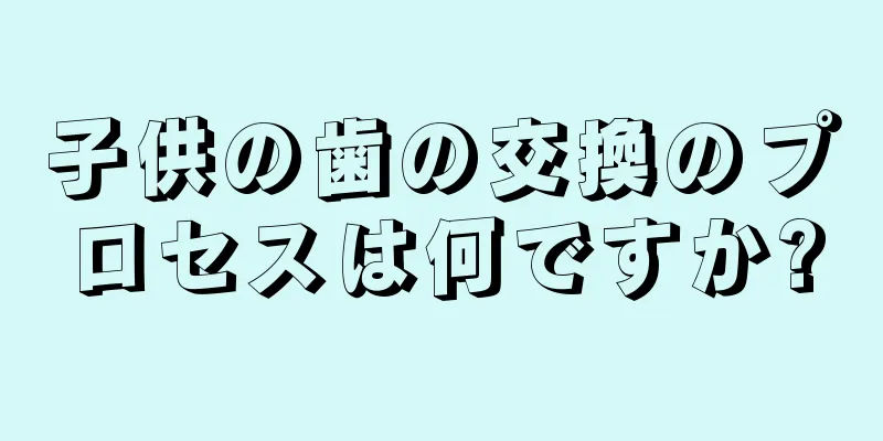 子供の歯の交換のプロセスは何ですか?