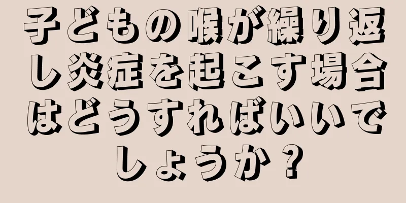 子どもの喉が繰り返し炎症を起こす場合はどうすればいいでしょうか？