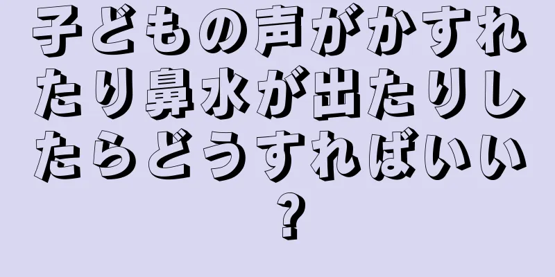 子どもの声がかすれたり鼻水が出たりしたらどうすればいい？