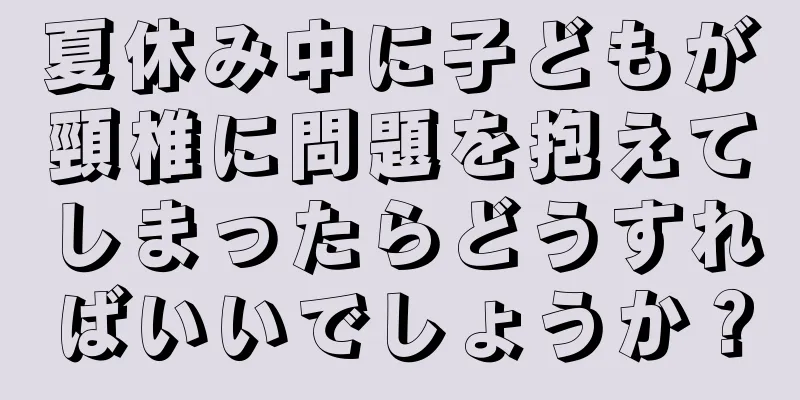 夏休み中に子どもが頸椎に問題を抱えてしまったらどうすればいいでしょうか？