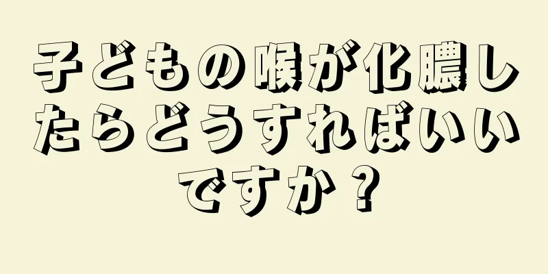 子どもの喉が化膿したらどうすればいいですか？