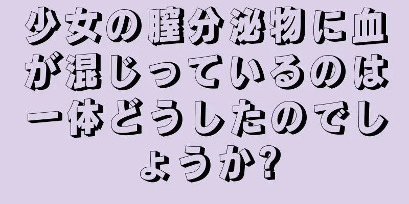少女の膣分泌物に血が混じっているのは一体どうしたのでしょうか?