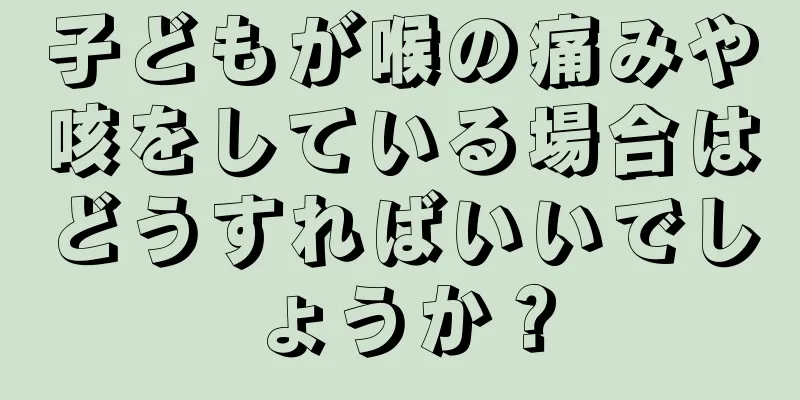 子どもが喉の痛みや咳をしている場合はどうすればいいでしょうか？