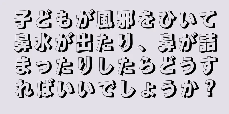 子どもが風邪をひいて鼻水が出たり、鼻が詰まったりしたらどうすればいいでしょうか？