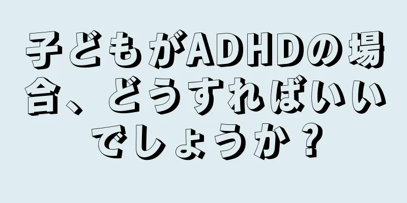 子どもがADHDの場合、どうすればいいでしょうか？