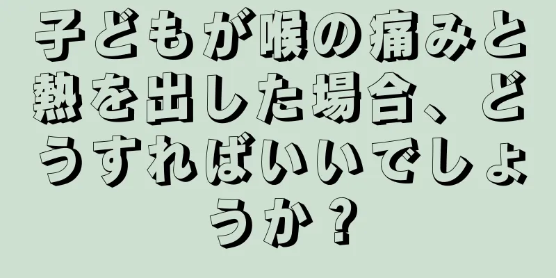 子どもが喉の痛みと熱を出した場合、どうすればいいでしょうか？