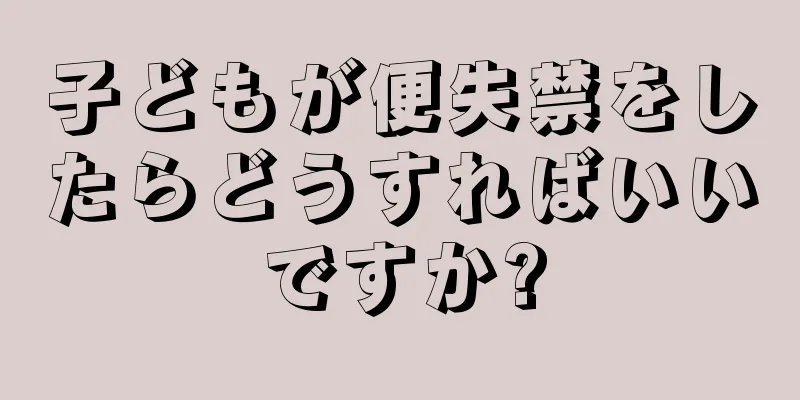 子どもが便失禁をしたらどうすればいいですか?