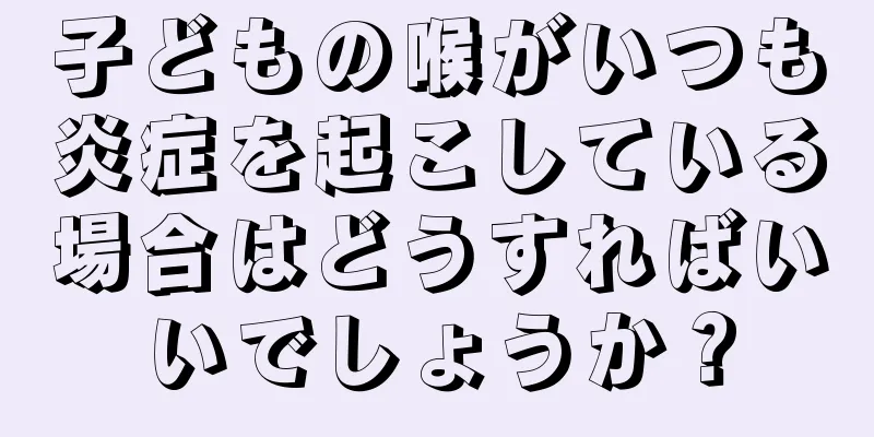 子どもの喉がいつも炎症を起こしている場合はどうすればいいでしょうか？