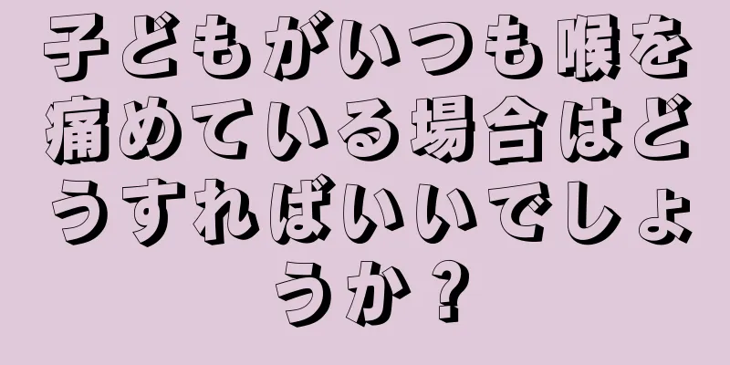 子どもがいつも喉を痛めている場合はどうすればいいでしょうか？