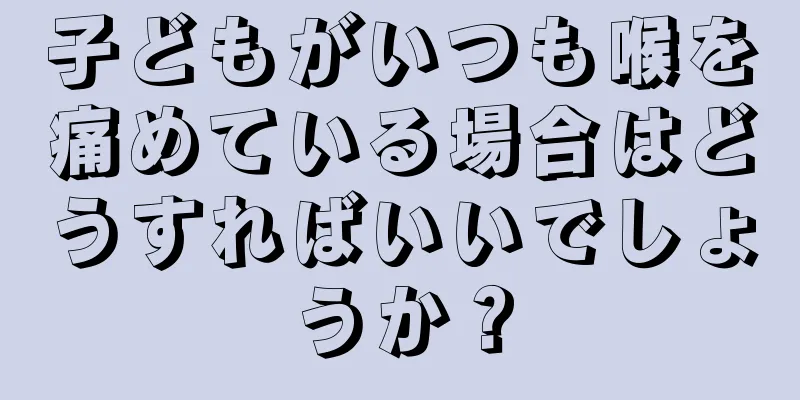 子どもがいつも喉を痛めている場合はどうすればいいでしょうか？