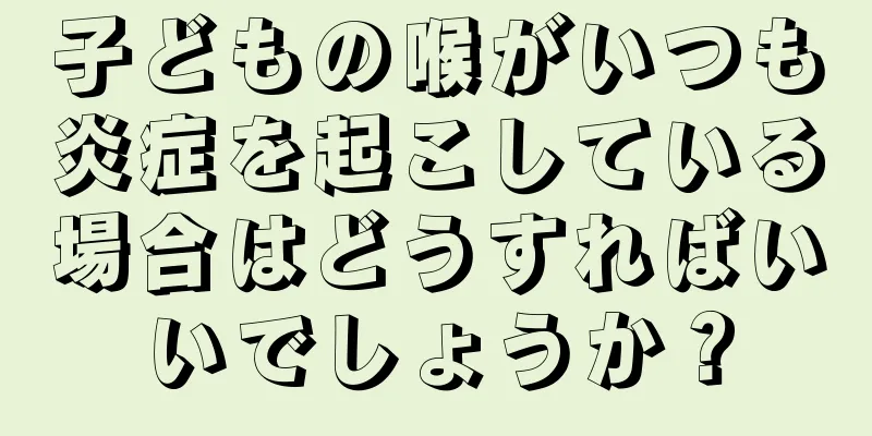 子どもの喉がいつも炎症を起こしている場合はどうすればいいでしょうか？