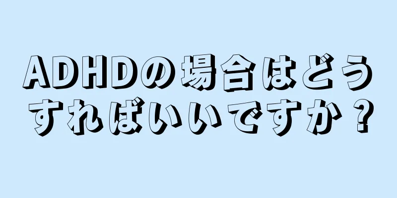 ADHDの場合はどうすればいいですか？
