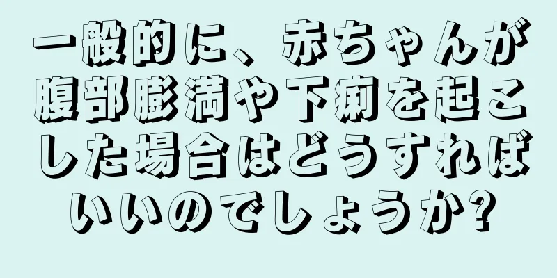 一般的に、赤ちゃんが腹部膨満や下痢を起こした場合はどうすればいいのでしょうか?