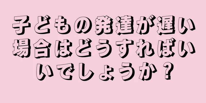 子どもの発達が遅い場合はどうすればいいでしょうか？