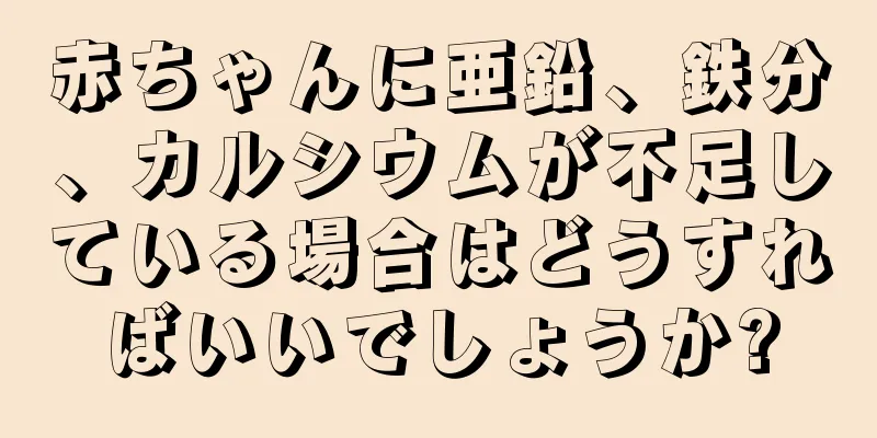 赤ちゃんに亜鉛、鉄分、カルシウムが不足している場合はどうすればいいでしょうか?
