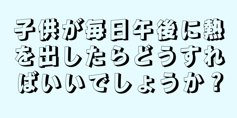 子供が毎日午後に熱を出したらどうすればいいでしょうか？