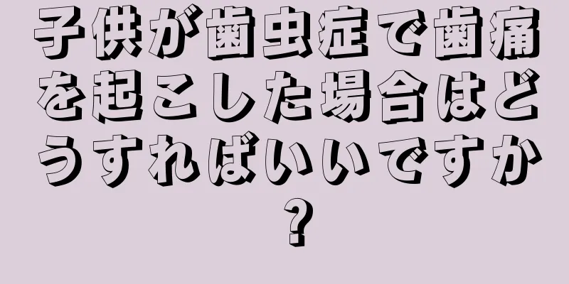 子供が歯虫症で歯痛を起こした場合はどうすればいいですか？