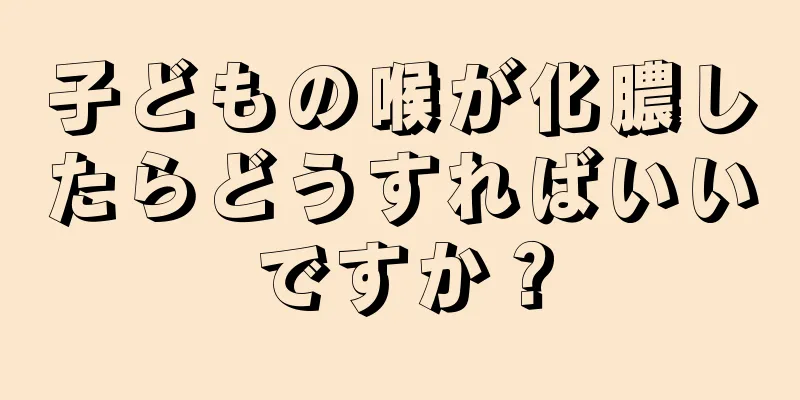 子どもの喉が化膿したらどうすればいいですか？