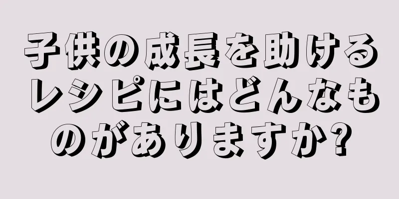 子供の成長を助けるレシピにはどんなものがありますか?
