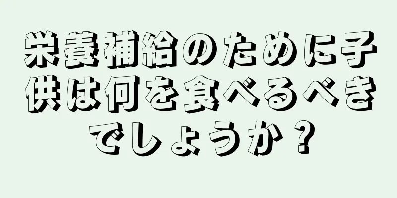 栄養補給のために子供は何を食べるべきでしょうか？