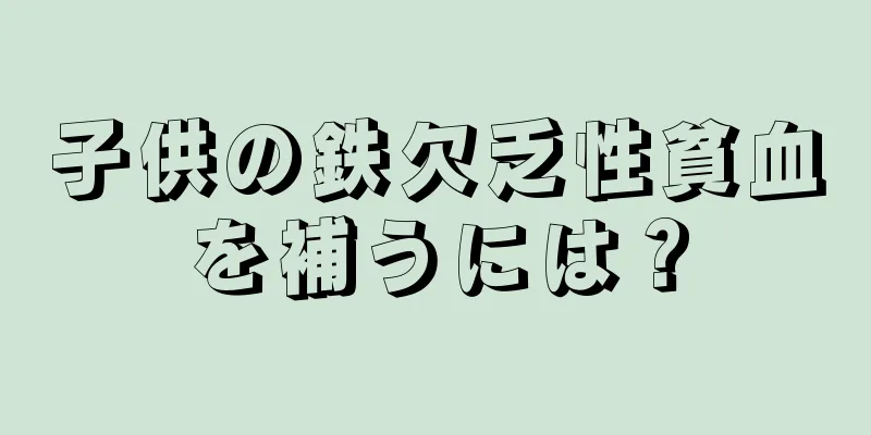 子供の鉄欠乏性貧血を補うには？