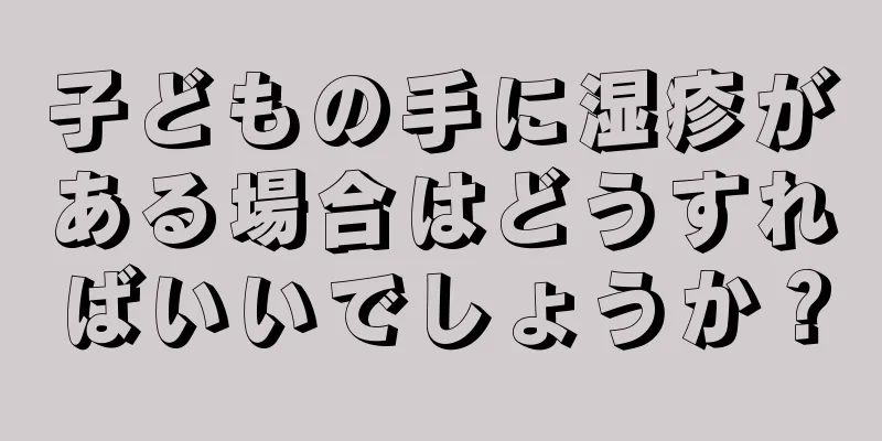 子どもの手に湿疹がある場合はどうすればいいでしょうか？