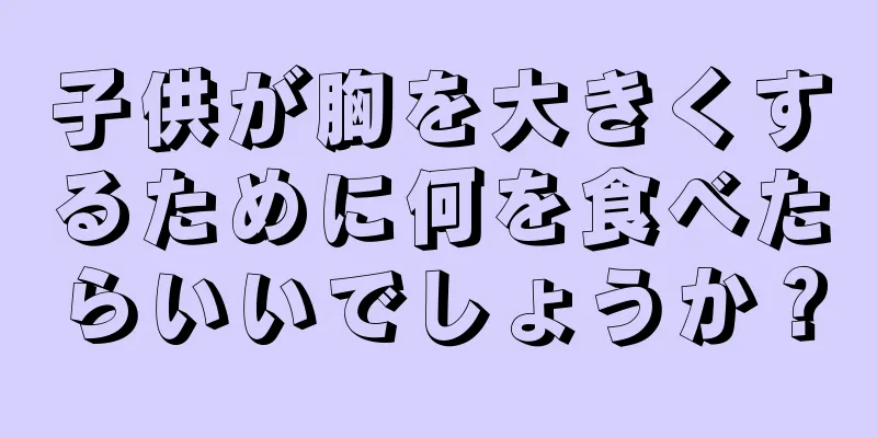 子供が胸を大きくするために何を食べたらいいでしょうか？