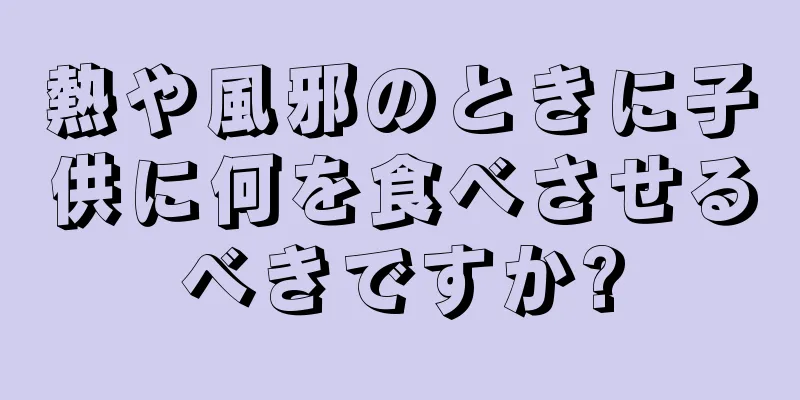 熱や風邪のときに子供に何を食べさせるべきですか?
