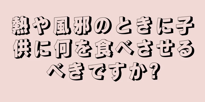熱や風邪のときに子供に何を食べさせるべきですか?
