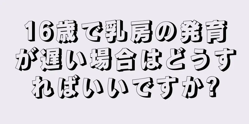 16歳で乳房の発育が遅い場合はどうすればいいですか?