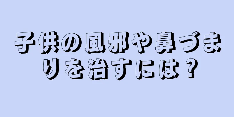 子供の風邪や鼻づまりを治すには？