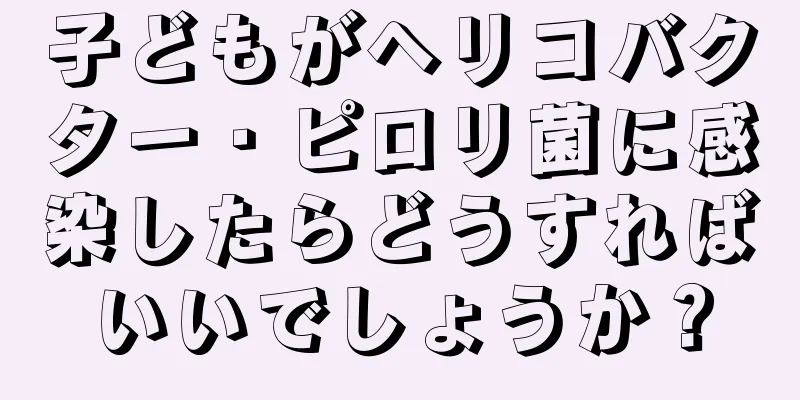 子どもがヘリコバクター・ピロリ菌に感染したらどうすればいいでしょうか？