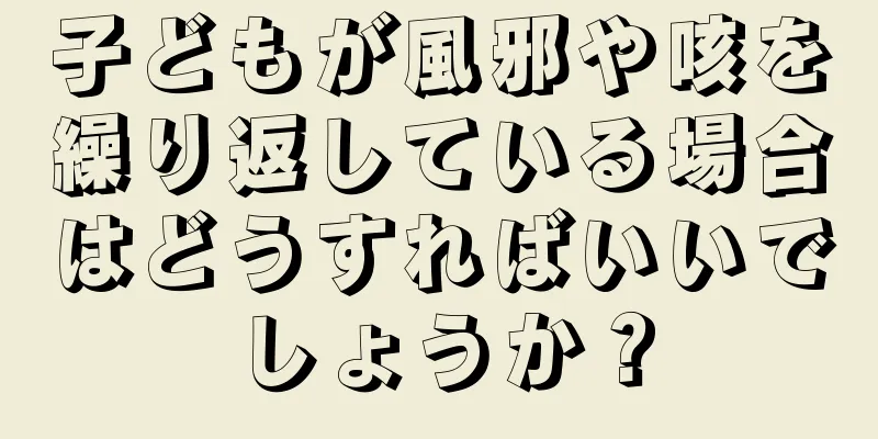 子どもが風邪や咳を繰り返している場合はどうすればいいでしょうか？