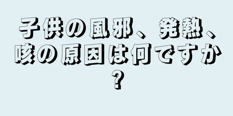 子供の風邪、発熱、咳の原因は何ですか?