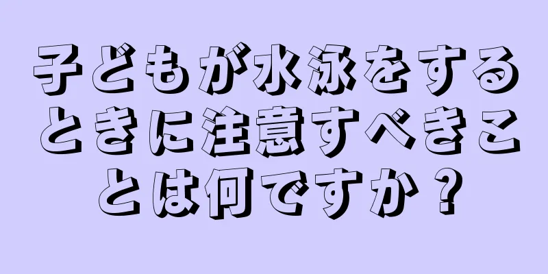 子どもが水泳をするときに注意すべきことは何ですか？