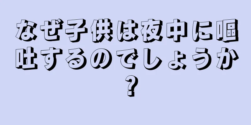 なぜ子供は夜中に嘔吐するのでしょうか？
