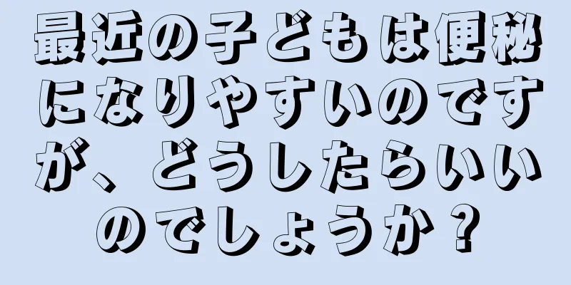 最近の子どもは便秘になりやすいのですが、どうしたらいいのでしょうか？