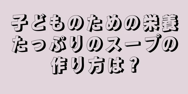 子どものための栄養たっぷりのスープの作り方は？