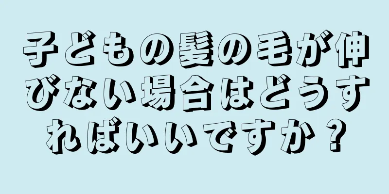 子どもの髪の毛が伸びない場合はどうすればいいですか？