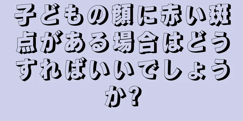 子どもの顔に赤い斑点がある場合はどうすればいいでしょうか?