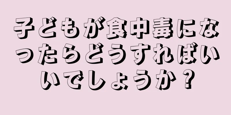 子どもが食中毒になったらどうすればいいでしょうか？